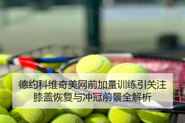德约科维奇美网前加量训练引关注 膝盖恢复与冲冠前景全解析