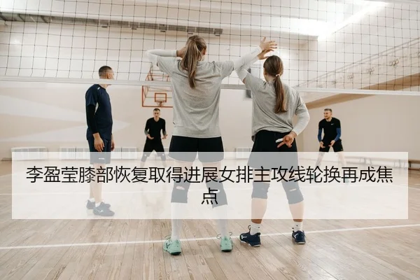 李盈莹膝部恢复取得进展女排主攻线轮换再成焦点